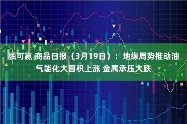 融可赢 商品日报(3月19日):地缘局势推动油气能化大面积上涨 金属承压大跌