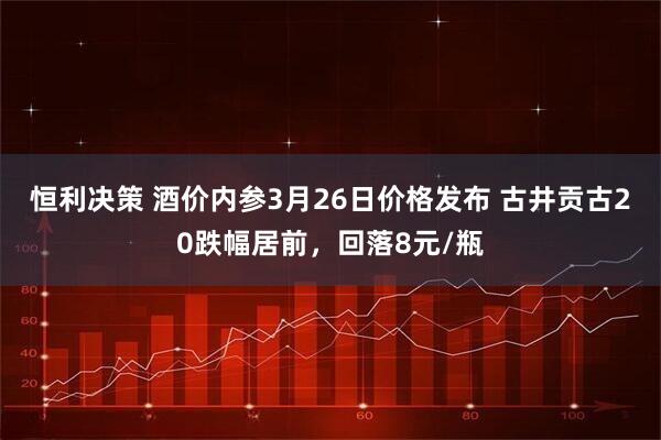 恒利决策 酒价内参3月26日价格发布 古井贡古20跌幅居前,回落8元/瓶