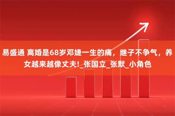 易盛通 离婚是68岁邓婕一生的痛,继子不争气,养女越来越像丈夫!_张国立_张默_小角色