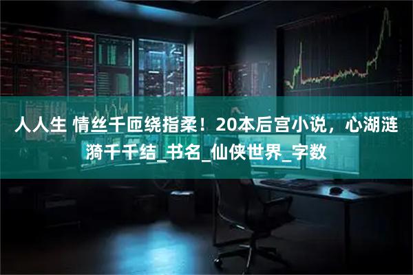 人人生 情丝千匝绕指柔!20本后宫小说,心湖涟漪千千结_书名_仙侠世界_字数